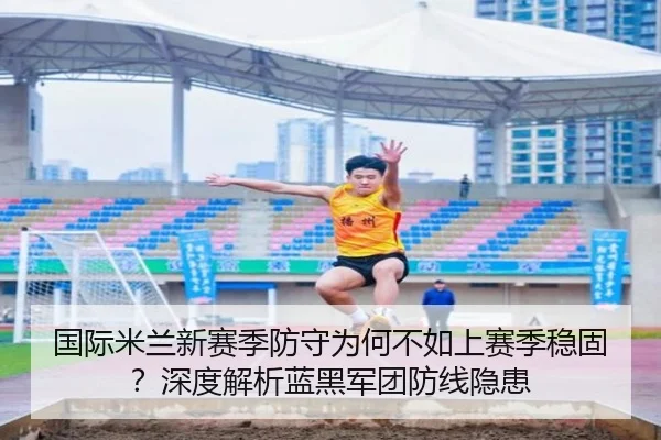 国际米兰新赛季防守为何不如上赛季稳固？深度解析蓝黑军团防线隐患
