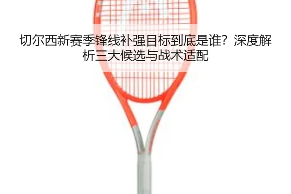 切尔西新赛季锋线补强目标到底是谁？深度解析三大候选与战术适配