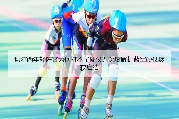 切尔西年轻阵容为何打不了硬仗？深度解析蓝军硬仗疲软症结 - Kaiyun