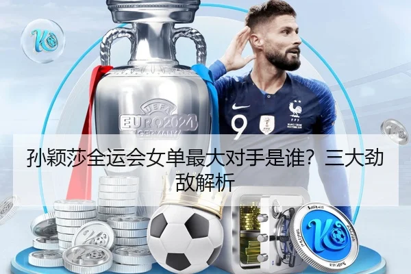 孙颖莎全运会女单最大对手是谁？三大劲敌解析