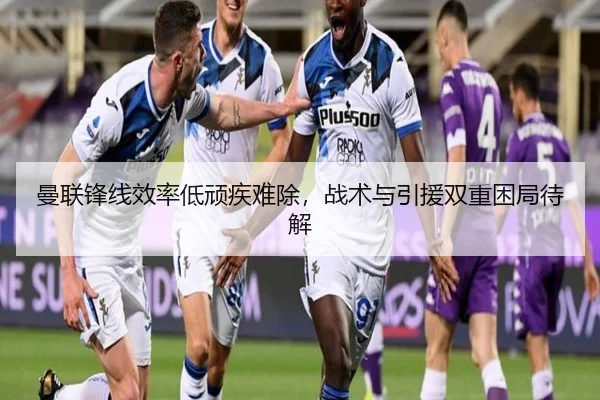 曼联锋线效率低顽疾难除，战术与引援双重困局待解（Kaiyun）
