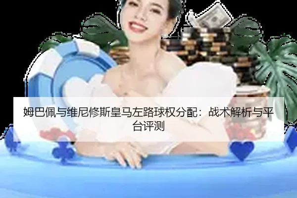 姆巴佩与维尼修斯皇马左路球权分配：战术解析与平台评测
