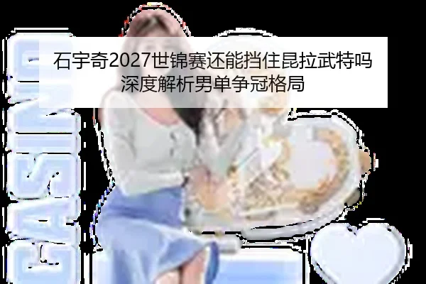 石宇奇2027世锦赛还能挡住昆拉武特吗 深度解析男单争冠格局