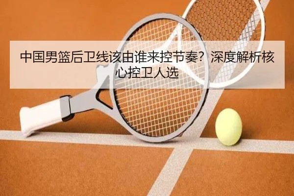 中国男篮后卫线该由谁来控节奏？深度解析核心控卫人选