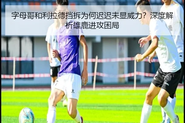 字母哥和利拉德挡拆为何迟迟未显威力？深度解析雄鹿进攻困局（Kaiyun）